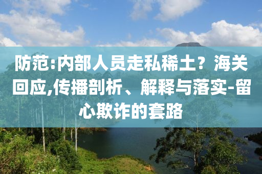防范:內(nèi)部人員走私稀土？海關(guān)回應(yīng),傳播剖析、解釋與落實(shí)-留心欺詐的套路
