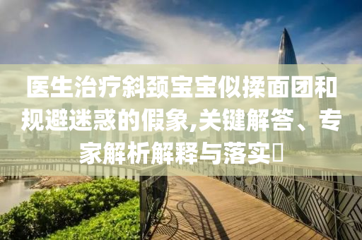 醫(yī)生治療斜頸寶寶似揉面團(tuán)和規(guī)避迷惑的假象,關(guān)鍵解答、專家解析解釋與落實(shí)?