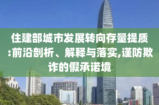 住建部城市發(fā)展轉(zhuǎn)向存量提質(zhì):前沿剖析、解釋與落實(shí),謹(jǐn)防欺詐的假承諾境