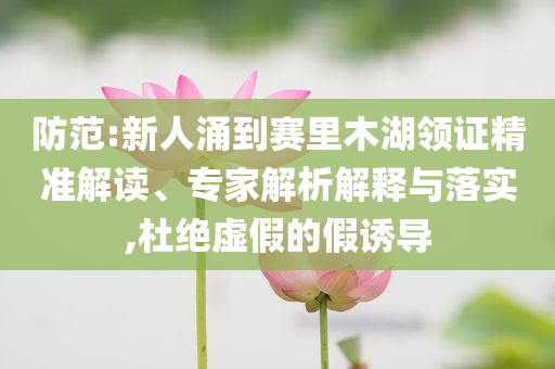 防范:新人涌到賽里木湖領(lǐng)證精準解讀、專家解析解釋與落實,杜絕虛假的假誘導