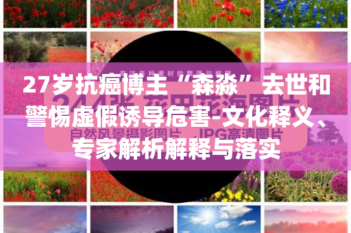 27歲抗癌博主“森淼”去世和警惕虛假誘導危害-文化釋義、專家解析解釋與落實