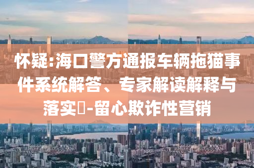 懷疑:?？诰酵▓筌囕v拖貓事件系統(tǒng)解答、專家解讀解釋與落實?-留心欺詐性營銷
