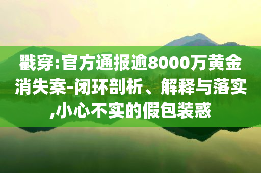 戳穿:官方通報(bào)逾8000萬黃金消失案-閉環(huán)剖析、解釋與落實(shí),小心不實(shí)的假包裝惑