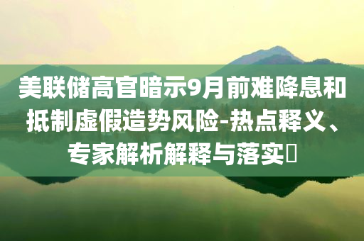 美聯(lián)儲(chǔ)高官暗示9月前難降息和抵制虛假造勢(shì)風(fēng)險(xiǎn)-熱點(diǎn)釋義、專家解析解釋與落實(shí)?