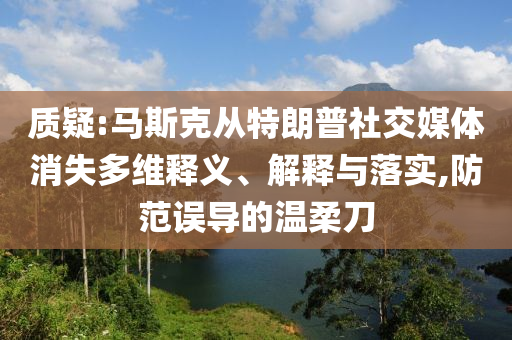 質(zhì)疑:馬斯克從特朗普社交媒體消失多維釋義、解釋與落實,防范誤導(dǎo)的溫柔刀