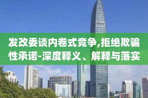 發(fā)改委談內(nèi)卷式競爭,拒絕欺騙性承諾-深度釋義、解釋與落實