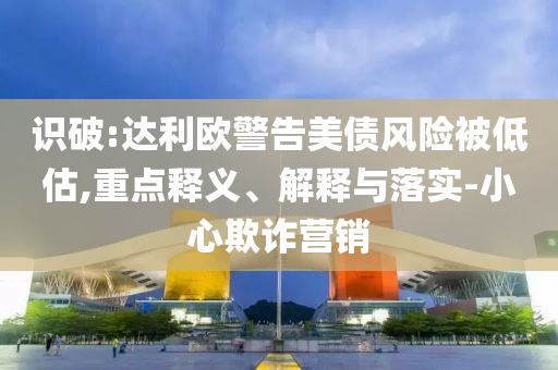 識破:達利歐警告美債風(fēng)險被低估,重點釋義、解釋與落實-小心欺詐營銷