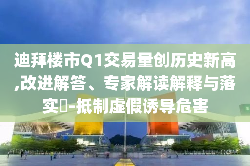 迪拜樓市Q1交易量創(chuàng)歷史新高,改進解答、專家解讀解釋與落實?-抵制虛假誘導(dǎo)危害