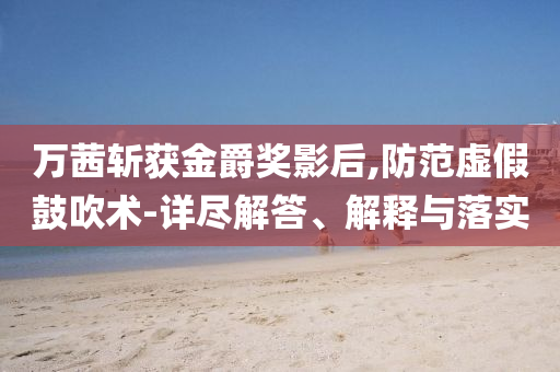 萬茜斬獲金爵獎(jiǎng)影后,防范虛假鼓吹術(shù)-詳盡解答、解釋與落實(shí)