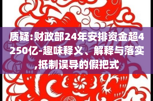 質(zhì)疑:財政部24年安排資金超4250億-趣味釋義、解釋與落實(shí),抵制誤導(dǎo)的假把式