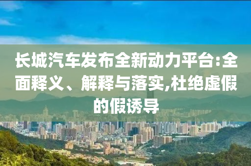 長城汽車發(fā)布全新動力平臺:全面釋義、解釋與落實(shí),杜絕虛假的假誘導(dǎo)