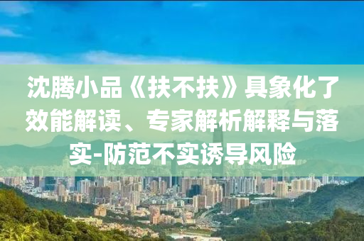 沈騰小品《扶不扶》具象化了效能解讀、專家解析解釋與落實(shí)-防范不實(shí)誘導(dǎo)風(fēng)險(xiǎn)