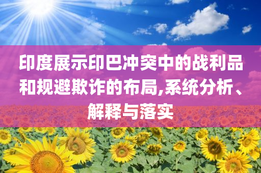 印度展示印巴沖突中的戰(zhàn)利品和規(guī)避欺詐的布局,系統(tǒng)分析、解釋與落實(shí)