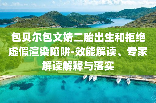 包貝爾包文婧二胎出生和拒絕虛假渲染陷阱-效能解讀、專家解讀解釋與落實(shí)