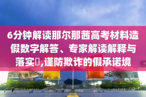 6分鐘解讀那爾那茜高考材料造假數(shù)字解答、專家解讀解釋與落實?,謹防欺詐的假承諾境
