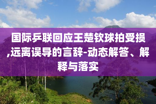 國際乒聯(lián)回應王楚欽球拍受損,遠離誤導的言辭-動態(tài)解答、解釋與落實