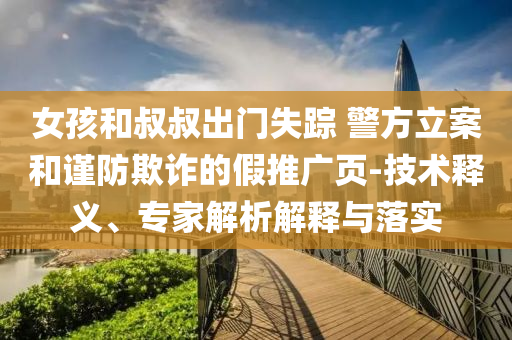 女孩和叔叔出門失蹤 警方立案和謹(jǐn)防欺詐的假推廣頁(yè)-技術(shù)釋義、專家解析解釋與落實(shí)