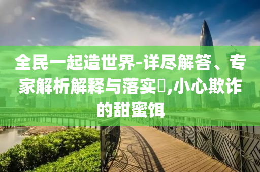 全民一起造世界-詳盡解答、專家解析解釋與落實?,小心欺詐的甜蜜餌