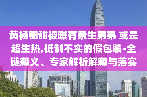 黃楊鈿甜被曝有親生弟弟 或是超生熱,抵制不實(shí)的假包裝-全鏈釋義、專家解析解釋與落實(shí)