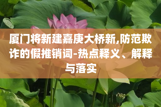 廈門將新建嘉庚大橋新,防范欺詐的假推銷詞-熱點(diǎn)釋義、解釋與落實