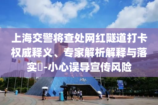 上海交警將查處網(wǎng)紅隧道打卡權(quán)威釋義、專家解析解釋與落實(shí)?-小心誤導(dǎo)宣傳風(fēng)險