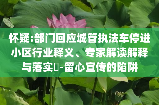 懷疑:部門(mén)回應(yīng)城管執(zhí)法車(chē)停進(jìn)小區(qū)行業(yè)釋義、專(zhuān)家解讀解釋與落實(shí)?-留心宣傳的陷阱