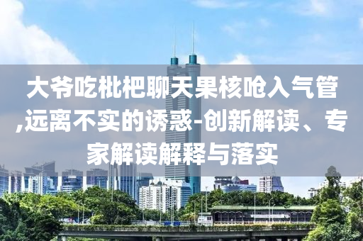 大爺吃枇杷聊天果核嗆入氣管,遠(yuǎn)離不實(shí)的誘惑-創(chuàng)新解讀、專(zhuān)家解讀解釋與落實(shí)