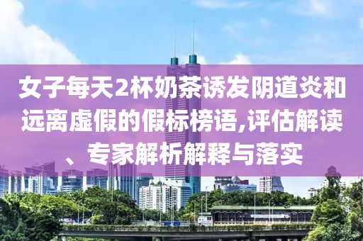 女子每天2杯奶茶誘發(fā)陰道炎和遠(yuǎn)離虛假的假標(biāo)榜語(yǔ),評(píng)估解讀、專家解析解釋與落實(shí)
