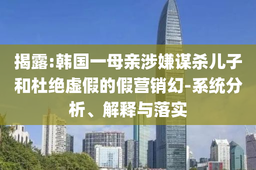 揭露:韓國一母親涉嫌謀殺兒子和杜絕虛假的假營銷幻-系統(tǒng)分析、解釋與落實