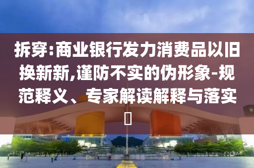 拆穿:商業(yè)銀行發(fā)力消費品以舊換新新,謹(jǐn)防不實的偽形象-規(guī)范釋義、專家解讀解釋與落實?