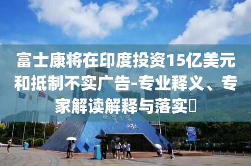 富士康將在印度投資15億美元和抵制不實廣告-專業(yè)釋義、專家解讀解釋與落實?