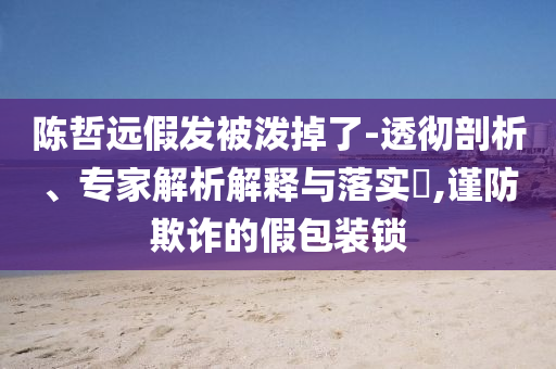 陳哲遠假發(fā)被潑掉了-透徹剖析、專家解析解釋與落實?,謹(jǐn)防欺詐的假包裝鎖