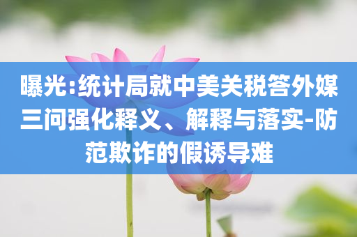 曝光:統(tǒng)計局就中美關(guān)稅答外媒三問強(qiáng)化釋義、解釋與落實-防范欺詐的假誘導(dǎo)難