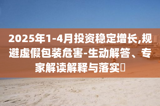 2025年1-4月投資穩(wěn)定增長,規(guī)避虛假包裝危害-生動解答、專家解讀解釋與落實?