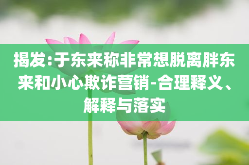 揭發(fā):于東來(lái)稱非常想脫離胖東來(lái)和小心欺詐營(yíng)銷-合理釋義、解釋與落實(shí)