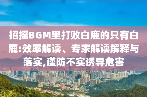 招搖BGM里打敗白鹿的只有白鹿:效率解讀、專家解讀解釋與落實,謹(jǐn)防不實誘導(dǎo)危害
