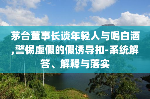茅臺(tái)董事長(zhǎng)談年輕人與喝白酒,警惕虛假的假誘導(dǎo)扣-系統(tǒng)解答、解釋與落實(shí)