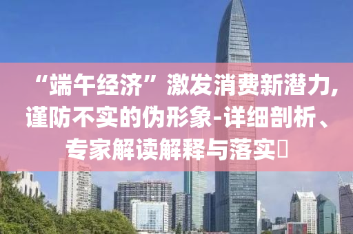 “端午經(jīng)濟(jì)”激發(fā)消費(fèi)新潛力,謹(jǐn)防不實(shí)的偽形象-詳細(xì)剖析、專家解讀解釋與落實(shí)?