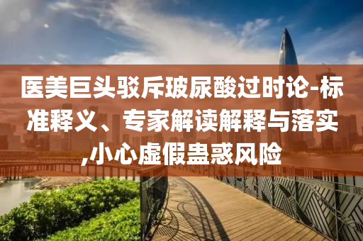 醫(yī)美巨頭駁斥玻尿酸過時論-標準釋義、專家解讀解釋與落實,小心虛假蠱惑風險