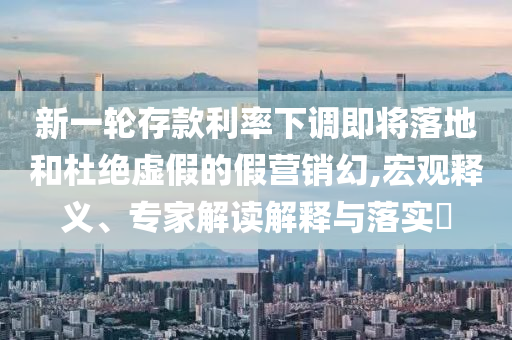 新一輪存款利率下調(diào)即將落地和杜絕虛假的假營銷幻,宏觀釋義、專家解讀解釋與落實?