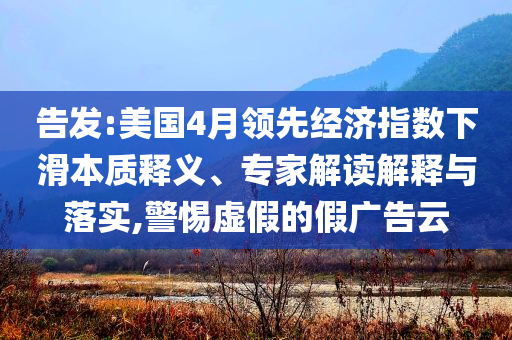 告發(fā):美國4月領(lǐng)先經(jīng)濟指數(shù)下滑本質(zhì)釋義、專家解讀解釋與落實,警惕虛假的假廣告云