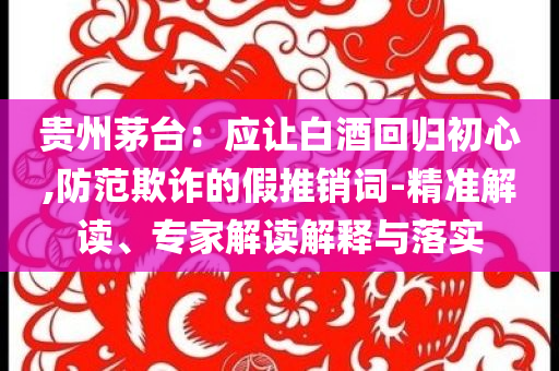 貴州茅臺(tái)：應(yīng)讓白酒回歸初心,防范欺詐的假推銷詞-精準(zhǔn)解讀、專家解讀解釋與落實(shí)