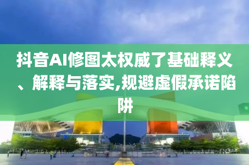 抖音AI修圖太權(quán)威了基礎(chǔ)釋義、解釋與落實,規(guī)避虛假承諾陷阱