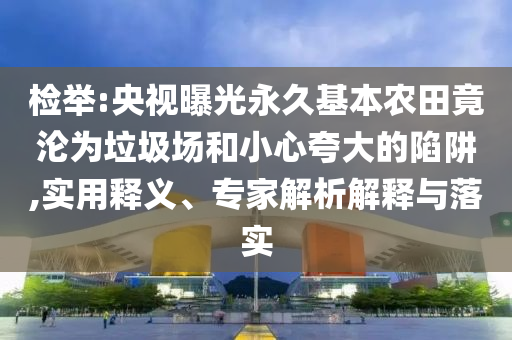 檢舉:央視曝光永久基本農(nóng)田竟淪為垃圾場和小心夸大的陷阱,實用釋義、專家解析解釋與落實