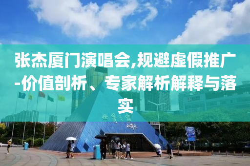 張杰廈門演唱會,規(guī)避虛假推廣-價值剖析、專家解析解釋與落實
