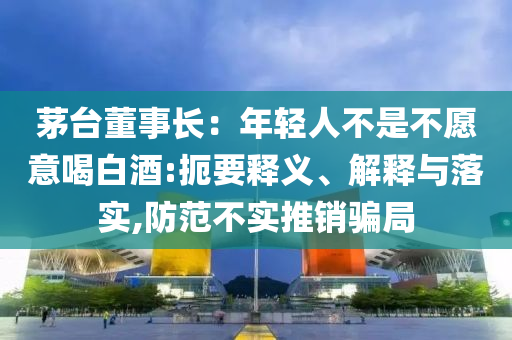 茅臺董事長：年輕人不是不愿意喝白酒:扼要釋義、解釋與落實,防范不實推銷騙局