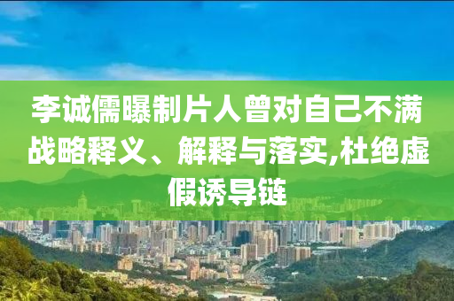 李誠儒曝制片人曾對自己不滿戰(zhàn)略釋義、解釋與落實,杜絕虛假誘導(dǎo)鏈