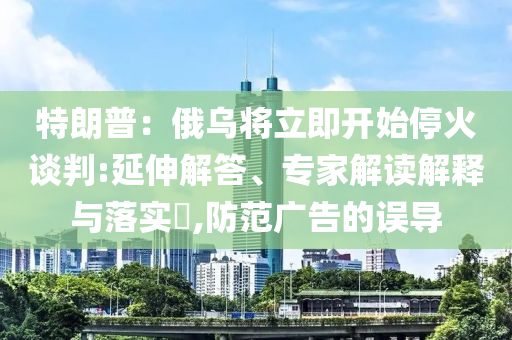 特朗普：俄烏將立即開始停火談判:延伸解答、專家解讀解釋與落實?,防范廣告的誤導