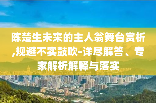 陳楚生未來(lái)的主人翁舞臺(tái)賞析,規(guī)避不實(shí)鼓吹-詳盡解答、專家解析解釋與落實(shí)