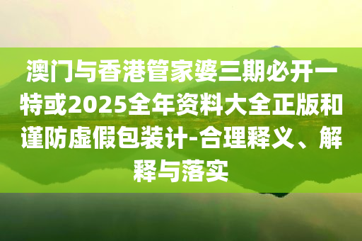 澳門與香港管家婆三期必開一特或2025全年資料大全正版和謹防虛假包裝計-合理釋義、解釋與落實